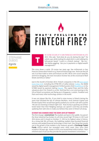 1 0
>
HE SCENE OCCURS AT A SAN FRANCISCO HIPSTER BAR IN LATE
2014. She asks “And what do you do during the day?” He
calmly says while tucking his plaid shirt in and rubbing his
fully-grown beard “I work in a fintech startup”. “Me too“,
she replies giggling. “Are you in payments or digital wealth
management?”
The story draws a smile. Of course two years ago, few millennials in San
Francisco knew what Fintech (e.g. financial technology) was. And now they all
see it as their ticket to fame and fortune-via-IPO. Move over social networks
and micro-blogging, the next innovation frontier lies at the crossroad of Wall
Street and Silicon Valley*.
Just in the month of October 2014, Fintech companies in the US have raised
more than $1B, including the $75M IPO of valley-veteran Yodlee, the $64M
raised by digital wealth management FinTech poster-child Wealthfront or the
$150M raised by payment darling Square. The capital flows and the hefty
valuations don’t lie: Fintech is on fire. And that fire is not only burning in the
US as fintech ecosystems are flaring up in Singapore, London, Frankfurt and
Paris and many other technology centers in the world.
It was not always like this. If you tried to raise money in fintech during the
years that followed the fall of Lehman Brothers, most Venture Capital and
Private Equity firms would have gently pushed you out the curb with a polite
“We are not investing in fintech right now”. Now money is gushing out of their
funds faster than their fledgling startups can spend it and they are briskly
updating their web sites to make you believe they were in fintech all along.
So what has changed since the doom-days of finance?
The first change is economical: The markets are back in the saddle. As a proof,
the Dow Industrial has broken its all-time record high 79 times in 2013 and
2014 alone and it closed on October 13, 2014 at its highest value in history.
As a rising tide lifts all boats, the bubbling markets have boosted financial
services and yanked financial technology in their trail. One thing that stands
out in the growth of the markets is the meteoric growth of Exchange Traded
Funds (ETFs)—which has exceeded every other asset class since their
inception 20 years ago. Assets in ETFs now exceed three trillion dollars. Their
inherent ease of use (as they provide the passive investment convenience
STEPHANE
DUBOIS
Xignite
W H A T ’ S F U E L L I N G T H E
FINTECH FIRE?
T
 