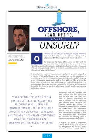 1 0 0
>
FFSHORE AND OUTSOURCED TECHNOLOGY SERVICE PROVIDERS
have had their chance, so is it time to bring trading
solutions and technology provision closer to home?
The dilemma that faces CTOs across the City, and the
question that they would all love the answer to is this;
“Should we continue to outsource trading technology to providers thousands
of miles away, or should we look to invest in businesses closer to home or
alternatively bring it all in-house?”
It would appear that the mass outsourcing/offshoring model adopted by
a number of the global banks a few years ago has lost its appeal due to
diminishing service levels, questions surrounding quality and the ongoing
costs of licensing agreements and hidden add-ons. The appetite for
being more in control of their technology has reached financial services
organisations due to the increased appetite for disruptive technology and
the ability to create competitive advantages through an all-encompassing
technology offering.
Businesses such as Cinnober have
been profiting from the nearshoring
buzz for the past few years and
their CEO Veronica Augustsson has
done a fantastic job in expanding
their offering from Exchange and
Clearing technology through to
delivering turnkey solutions covering
the marketplace’s full transaction
lifestyle. The R&D dollars that it
takes for businesses to keep up with
the investments that businesses
like Cinnober are making, offers a
compelling argument to nearshore.
In August, UK Trade & Investment
(UKTI) published a report that outlined
the strengths of the FinTech Sector
and the market opportunities
ALEX ODWELL
Harrington Starr O
N E A R - S H O R E ,
UNSURE?
OFFSHORE,
ONSHORE,
••
“THE APPETITE FOR BEING MORE IN
CONTROL OF THEIR TECHNOLOGY HAS
REACHED FINANCIAL SERVICES
ORGANISATIONS DUE TO THE INCREASED
APPETITE FOR DISRUPTIVE TECHNOLOGY
AND THE ABILITY TO CREATE COMPETITIVE
ADVANTAGES THROUGH AN ALL-
ENCOMPASSING TECHNOLOGY OFFERING.”
••
 