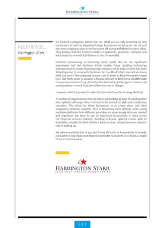 1 0 1
ALEX ODWELL
Harrington Starr
for FinTech companies within the UK. UKTI are actively investing in new
businesses as well as targeting foreign businesses to setup in the UK and
also encouraging ex-pats to return to the UK along with their business ideas.
They believe that the FinTech market in payments, platforms, software and
data analytics is worth £20 billion to the UK annually.
Onshore outsourcing is becoming more viable due to the significant
investment and the facilities which enable these budding technology
entrepreneurs to create bleeding edge software for an industry that has been
‘bleeding slow’ to move with the times. So, has this Fintech revolution came a
little too soon? The computer mouse took 30 years to become a mainstream
tool, but thirty years is actually a typical amount of time for a breakthrough
computing invention to go from the first laboratory prototype to commercial
omnipresence – thank God the millennials are in charge!
However, what if you want to take full control of your technology destiny?
A number of organisations that we talk to are looking at ways of building their
own systems although they continue to be reliant on risk and compliance
providers. The allure for these businesses is to create clean and clear
integration between systems. This is becoming more difficult when using
multiple platforms from different providers as unnecessary silos are created
and regulators are keen to see an improved accessibility to data across
the financial services industry. Building in-house systems comes with its
downfalls, notably the R&D dollars it takes to stay competitive in an industry
that is waking up.
My advice would be this: if you don’t have the skills in-house to do it already,
outsource it, but make sure that that provider is onshore or at least a couple
of hours journey away.
 