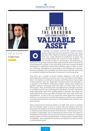 >
1 0 2
UTSOURCING HAS BECOME POPULAR AND COMMON BUSINESS
practice these days but has existed for some time. Since
the mid-1700s, Industrial revolution griped Europe where
there was a high demand for production of goods and
outsourcing became the solution for most problems.  In
my view the concept of outsourcing is still developing as
businesses are growing and their needs expand and the level of outsourcing
is becoming more complex. In the technology world, new concepts are being
developed at a rapid pace and the level creativity seems to have no limit.
For a business, developing new technology or even keeping up to date has
become a challenge. This is probably one of the reasons why the outsourcing
is considered valuable and necessary in business to continue growing.
 
Now there are a number of factors besides keeping in line with just
technology why companies outsource. Cost in my view seems to the biggest
factor, if a business is looking for a product which they like to have as part
of their business, they can simple get it produced where the developer is
a specialist in the field for making this product. Taking online brokers for
example, platform technology which they offer it to their client is key for
their success. They can develop their own platform but it will take some time
to complete and the cost of development will likely to be high. Instead the
broker approaches and online trading platform developer and leases the
technology which will be cost effect and keep them up to with all the new
developments.  As well as the cost, businesses rather spend their resources
and focus on core business activities than going out of their way to develop
something which they don’t specialise in. The immediate risk would be cost,
time and time.
 
When outsourcing the business needs to consider if the service or product
will fits business needs as well as evolves with the business and most
important is the ability to control the product so that the quality and security
is maintained according the culture of the business. Outsourcing can have
a number of advantages such as obtaining the services from the experts in
the field who have spent a lot of time and resources resulting in a very good
quality product. The Time required require to achieve goals is reduced quite
considerably.  This unburdens the business and reduces the stress involved
in achieving their goals.
 
MALIK KHAN
X Open Hub O
S T E P I N T O
T H E U N K N O W N
VALUABLE
ASSET
AND DISCOVER A
Outsourcing:
 