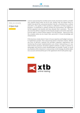 >
1 0 3
MALIK KHAN
X Open Hub
Look at outsourcing from another point of view, businesses need to consider
very carefully about what can be at risk. Quality risks are always there no
matter how good the outsourced product may be, a business has a culture
and with it, the quality of their product is reflected in all their projects or
products. If something is created outside this environment, the difference
will be apparent very quickly and may alienate their customers.  The may
also lose the ability to regular monitoring the progress and at the same time,
lost the right to control certain aspects of its key features.  Above all of this
the company value can at a major risks, personnel, in house knowledge and
infrastructure.
 
If the business simply doesn’t have in house expertise and budget necessary
to implement a project, then outsourcing seems to the best solution. Before
any form of decision, examine the provider’s expertise, negotiations and
monitoring the project implementation are critical. Outsourcing as in any
other business practices should be applied carefully in order to achieve its
advantages and avoid as many disadvantages as possible. Finally, to avoid
any disputes while a business is outsourcing, an exit strategy should be taken
into account and should be part of the agreement which both parties sign.
 