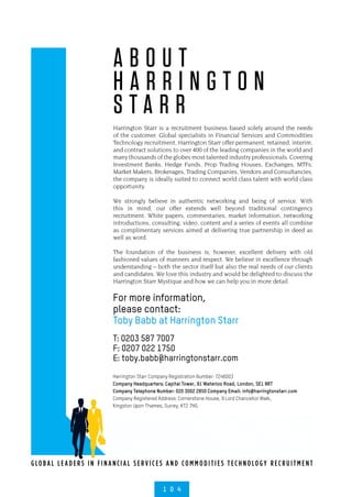 G LO B A L L E A D E R S I N F I N A NCI A L S E R V I C E S A N D CO M M O D I T I E S T EC H N O LO G Y R EC R U I T M E N T
For more information,
please contact:
Toby Babb at Harrington Starr
T: 0203 587 7007
F: 0207 022 1750
E: toby.babb@harringtonstarr.com
Harrington Starr Company Registration Number: 7246003
Company Headquarters: Capital Tower, 91 Waterloo Road, London, SE1 8RT
Company Telephone Number: 020 3002 2850 Company Email: info@harringtonstarr.com
Company Registered Address: Cornerstone House, 9 Lord Chancellor Walk,
Kingston Upon Thames, Surrey, KT2 7HG.
1 0 4
A B O U T
H A R R I N G T O N
S T A R R
Harrington Starr is a recruitment business based solely around the needs
of the customer. Global specialists in Financial Services and Commodities
Technology recruitment, Harrington Starr offer permanent, retained, interim,
and contract solutions to over 400 of the leading companies in the world and
many thousands of the globes most talented industry professionals. Covering
Investment Banks, Hedge Funds, Prop Trading Houses, Exchanges, MTFs,
Market Makers, Brokerages, Trading Companies, Vendors and Consultancies,
the company is ideally suited to connect world class talent with world class
opportunity.
We strongly believe in authentic networking and being of service. With
this in mind, our offer extends well beyond traditional contingency
recruitment. White papers, commentaries, market information, networking
introductions, consulting, video, content and a series of events all combine
as complimentary services aimed at delivering true partnership in deed as
well as word.
The foundation of the business is, however, excellent delivery with old
fashioned values of manners and respect. We believe in excellence through
understanding – both the sector itself but also the real needs of our clients
and candidates. We love this industry and would be delighted to discuss the
Harrington Starr Mystique and how we can help you in more detail.
 