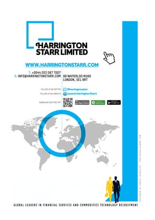 G LO B A L L E A D E R S I N F I N A NCI A L S E R V I C E S A N D CO M M O D I T I E S T EC H N O LO G Y R EC R U I T M E N T
WWW.HARRINGTONSTARR.COM
DESIGNEDBYDANIELBIDDULPH~DAN.BIDDULPH@ME.COM
@harringtonstarr
(searchHarringtonStarr)
99 WATERLOO ROAD
LONDON, SE1 8RT
IARRINGTON
STARRLIMITED
FOLLOW US ON TWITTER
FOLLOW US ON LINKED IN
DOWNLOAD OUR FREE APP
T: +0044 203 587 7007
E: INFO@HARRINGTONSTARR.COM
 