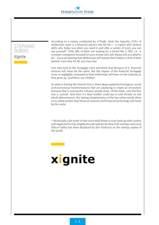 1 2
According to a survey conducted by e*Trade, what the majority (72%) of
millennials want is a financial advisor like R2-D2— “a copilot with diverse
skills who helps you when you need it and offer a variety of tools you can
use yourself”. Only 28% of them are looking for a friend like C-3PO, i.e. “a
constant companion focused on your money who will always tell you what to
do”. If you are betting that Millennials will reverse their habits to that of their
parents once they hit 40, you may lose.
One may look at the mortgage crisis and think that because of it, financial
services will never be the same. But the impact of the financial mortgage
crisis is negligible compared to that millennials will have on the industry as
they grow up. God bless our children.
So what is fueling the Fintech Fire is three deep-seated technological, social
and economical transformations that are catalyzing to create an innovation
bonanza that is turning the industry upside down. Of the three, only the first
one is cyclical. And even if a bear market could put a cold shower on the
whole phenomenon, the lasting characteristics of the two other trends allow
us to safely predict that financial services and financial technology will never
be the same.
* Technically a bit north of that since Wall Street is now lined-up with condos
and neglected for hip neighborhoods uptown by New York startups and since
Silicon Valley has been displaced by San Francisco as the startup capital of
the world.
STEPHANE
DUBOIS
Xignite
 