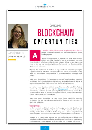 1 4
T PRESENT THERE IS A DISPARITY BETWEEN THE EFFICIENCIES
offered to us by the internet and the technology used by the
banking system.
Whilst the majority of us organise, socialise and transact
online, it is clear that banks are yet to catch up with this
trend. Yes, they offer internet banking but they are failing to spot a growing
trend in the way we are starting to use the internet - to disintermediate
systems and processes.
Step-up the blockchain. Blockchain is arguably the most exciting thing to
happen in finance. In fact not only finance but any kind of environment where
there is a requirement for information to be stored, shared, protected and
traded.
For a quick explanation for those of you who are unfamiliar with the term
blockchain, it is a protocol for the storage and exchange of value. It acts as a
decentralised database that records and verifies all transactions.
As we have seen, disintermediation is reaching into all areas of life; Airbnb
removes the need for booking agents, 99design.co.uk removes the need
for branding agencies, Oscar is breaking the health insurance market. The
blockchain tops them all, it removes the need for third-parties when it comes
to trust, verification and transactions.
There are many challenges the blockchain offers traditional banking
technology, but one that particularly stands out for me is the opportunity it
offers the unbanked.
THE UNBANKED
At the moment traditional banking technology cannot be described as
inclusive. Standard Chartered Bank group chief executive Peter Sands
recently stated that blockchain technology was a “true computational
innovation that could be very powerful in the context of financial inclusion.”
Banking, in its current form, requires too much infrastructure and box-ticking
in order to make it efficient and affordable for those in remote and developing
countries to use it. But they have little choice and this monopoly costs them.
JAN SKOYLES
The Real Asset Co
BLOCKCHAIN
O P P O R T U N I T I E S
A
 