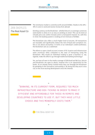 1 5
>
The remittance market is currently worth around $436bn, thanks to the 20% -
30% it costs to send and receive money from abroad.
Sending currency via the blockchain - whether bitcoin or sovereign currencies
(were banks to allow it) is as easy as sending an email. This can be done at
virtually zero-cost, within minutes and in a transparent manner. So, with this
in mind, the banking system is looking at lost revenues of $436bn.
The blockchain also offers a much higher level of security. All transactions
are traceable and significantly reduce the risk of fraud and corruption (no,
this is not about anonymity). In terms of an individual’s credit-worthiness,
the blockchain acts as a substitute.
The efforts to open a bank account in terms of ID, location and infrastructure
seem enormous when compared to the ease of transacting using the
blockchain. Why would an individual looking to grow a business in, say,
Uganda, make the effort to go through traditional banking technology?
Yes, we have all seen in the media coverage of Silk Road and Mt Gox, bitcoin
and blockchain are open to abuse, however this is an opportunity for the
banks. As an already (fairly) trusted entity they can leverage the blockchain
by partaking in the innovation surrounding it. By doing this they won’t miss
out on the most exciting development since the internet.
JAN SKOYLES
The Real Asset Co
••
“BANKING, IN ITS CURRENT FORM, REQUIRES TOO MUCH
INFRASTRUCTURE AND BOX-TICKING IN ORDER TO MAKE IT
EFFICIENT AND AFFORDABLE FOR THOSE IN REMOTE AND
DEVELOPING COUNTRIES TO USE IT. BUT THEY HAVE LITTLE
CHOICE AND THIS MONOPOLY COSTS THEM.”
••
 