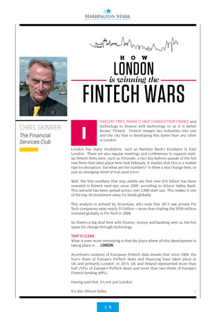 1 6
>
N RECENT TIMES, MARKETS HAVE CHANGED FROM FINANCE and
technology to finance with technology or, as it is better
known, Fintech.  Fintech merges two industries into one
and the city that is developing this faster than any other
is London.
London has many incubators, such as Barclays Bank’s Escalator in East
London.  There are also regular meetings and conferences to support start-
up fintech firms here, such as Finovate, a two day fashion parade of the hot
new firms that takes place here next February. It implies that this is a market
ripe for disruption, but what are the numbers?  Is there a real change here, or
just an emerging trend of trial (and error).
Well, the first numbers that may startle are that over $10 billion has been
invested in fintech start-ups since 2009, according to Silicon Valley Bank. 
This amount has been spread across over 2,000 start-ups. This makes it one
of the top 10 investment areas for funds globally.
This analysis is echoed by Accenture, who note that 2013 saw private Fin
Tech companies raise nearly $3 billion – more than tripling the $930 million
invested globally in Fin Tech in 2008.
So there’s a big deal here with finance, money and banking seen as the hot
space for change through technology.
THAT IS CLEAR.
What is even more interesting is that the place where all this development is
taking place is … LONDON.
Accenture’s analysis of European Fintech data reveals that since 2004, the
lion’s share of Europe’s FinTech deals and financing have taken place in
UK and primarily London. In 2013, UK and Ireland represented more than
half (53%) of Europe’s FinTech deals and more than two-thirds of Europe’s
Fintech funding (69%).
Having said that, it’s not just London.
It’s also Silicon Valley.
CHRIS SKINNER
The Financial
Services Club
H O W
LONDONis winning the
FINTECH WARS
I
 