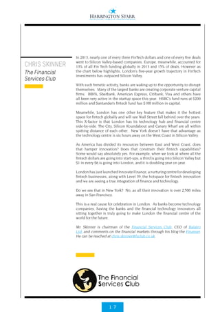 1 7
In 2013, nearly one of every three FinTech dollars and one of every five deals
went to Silicon Valley-based companies. Europe, meanwhile, accounted for
13% of all Fin Tech funding globally in 2013 and 15% of deals. However as
the chart below highlights, London’s five-year growth trajectory in FinTech
investments has outpaced Silicon Valley. 
With such frenetic activity, banks are waking up to the opportunity to disrupt
themselves.  Many of the largest banks are creating corporate venture capital
firms.  BBVA, Sberbank, American Express, Citibank, Visa and others have
all been very active in the startup space this year.  HSBC’s fund runs at $200
million and Santander’s fintech fund has $100 million in capital.
Meanwhile, London has one other key feature that makes it the hottest
space for fintech globally and will see Wall Street fall behind over the years. 
This X-factor is that London has its technology hub and financial centre
side-by-side. The City, Silicon Roundabout and Canary Wharf are all within
spitting distance of each other.  New York doesn’t have that advantage as
the technology centre is six hours away on the West Coast in Silicon Valley.
As America has divided its resources between East and West Coast, does
that hamper innovation? Does that constrain their fintech capabilities?
Some would say absolutely yes. For example, when we look at where all the
fintech dollars are going into start-ups, a third is going into Silicon Valley but
$1 in every $6 is going into London, and it is doubling year on year.
London has just launched Innovate Finance, a nurturing centre for developing
fintech businesses, along with Level 39, the hotspace for fintech innovation
and we are seeing a true integration of finance and technology.
Do we see that in New York?  No, as all their innovation is over 2,500 miles
away in San Francisco.
This is a real cause for celebration in London.  As banks become technology
companies, having the banks and the financial technology innovators all
sitting together is truly going to make London the financial centre of the
world for the future.
Mr. Skinner is chairman of the Financial Services Club, CEO of Balatro
Ltd. and comments on the financial markets through his blog the Finanser.
He can be reached at chris.skinner@fsclub.co.uk.
CHRIS SKINNER
The Financial
Services Club
 