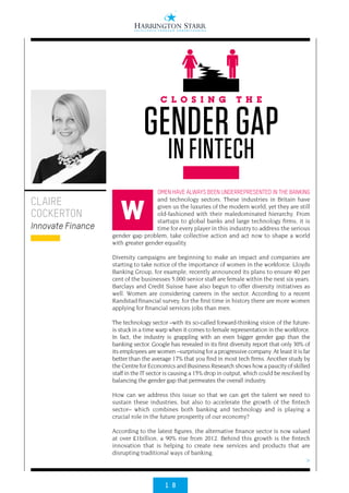 1 8
>
OMEN HAVE ALWAYS BEEN UNDERREPRESENTED IN THE BANKING
and technology sectors. These industries in Britain have
given us the luxuries of the modern world, yet they are still
old-fashioned with their maledominated hierarchy. From
startups to global banks and large technology firms, it is
time for every player in this industry to address the serious
gender gap problem, take collective action and act now to shape a world
with greater gender equality.
Diversity campaigns are beginning to make an impact and companies are
starting to take notice of the importance of women in the workforce. Lloyds
Banking Group, for example, recently announced its plans to ensure 40 per
cent of the businesses 5,000 senior staff are female within the next six years.
Barclays and Credit Suisse have also begun to offer diversity initiatives as
well. Women are considering careers in the sector. According to a recent
Randstad financial survey, for the first time in history there are more women
applying for financial services jobs than men.
The technology sector –with its so-called forward-thinking vision of the future-
is stuck in a time warp when it comes to female representation in the workforce.
In fact, the industry is grappling with an even bigger gender gap than the
banking sector. Google has revealed in its first diversity report that only 30% of
its employees are women –surprising for a progressive company. At least it is far
better than the average 17% that you find in most tech firms. Another study by
the Centre for Economics and Business Research shows how a paucity of skilled
staff in the IT sector is causing a 15% drop in output, which could be resolved by
balancing the gender gap that permeates the overall industry.
How can we address this issue so that we can get the talent we need to
sustain these industries, but also to accelerate the growth of the fintech
sector– which combines both banking and technology and is playing a
crucial role in the future prosperity of our economy?
According to the latest figures, the alternative finance sector is now valued
at over £1billion, a 90% rise from 2012. Behind this growth is the fintech
innovation that is helping to create new services and products that are
disrupting traditional ways of banking.
CLAIRE
COCKERTON
Innovate Finance
C L O S I N G T H E
GENDER GAP
IN FINTECH
W
 
