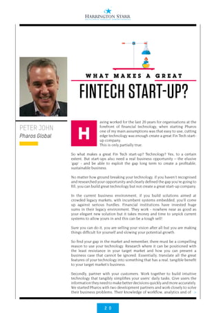 2 0
>
aving worked for the last 20 years for organisations at the
forefront of financial technology, when starting Pharos
one of my main assumptions was that easy to use, cutting
edge technology was enough create a great Fin Tech start-
up company.
This is only partially true.
So what makes a great Fin Tech start-up? Technology? Yes, to a certain
extent. But start-ups also need a real business opportunity – the elusive
‘gap’ - and be able to exploit the gap long term to create a profitable,
sustainable business.
No matter how ground breaking your technology, if you haven’t recognised
and researched your opportunity and clearly defined the gap you’re going to
fill, you can build great technology but not create a great start-up company.
In the current business environment, if you build solutions aimed at
crowded legacy markets, with incumbent systems embedded, you’ll come
up against serious hurdles. Financial institutions have invested huge
sums in their legacy environment. They work - nowhere near as good as
your elegant new solution but it takes money and time to unpick current
systems to allow yours in and this can be a tough sell!
Sure you can do it, you are selling your vision after all but you are making
things difficult for yourself and slowing your potential growth.
So find your gap in the market and remember, there must be a compelling
reason to use your technology. Research where it can be positioned with
the least resistance in your target market and how you can present a
business case that cannot be ignored. Essentially, translate all the great
features of your technology into something that has a real, tangible benefit
to your target market’s business.
Secondly, partner with your customers. Work together to build intuitive
technology that tangibly simplifies your users’ daily tasks. Give users the
information they need to make better decisions quickly and more accurately.
We started Pharos with two development partners and work closely to solve
their business problems. Their knowledge of workflow, analytics and of
PETER JOHN
Pharos Global
W H A T M A K E S A G R E A T
FINTECH START-UP?
H
 