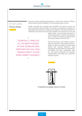 2 1
PETER JOHN
Pharos Global
business critical reporting requirements is vital to the success of Pharos
and provides business feedback on all technology ideas we have.
Finally, assemble the strongest team available and ensure you get the
tech to business talent mix right. A start-up is essentially a collection of
individuals that share the same goals and ambition. The CEO provides the
leadership and culture but your team members must share the vision and
apply it daily. You must back your team to
work independently to deliver shared goals
and it is vital you spend as much time with
the Head of Sales as with the CTO.
And one last thing - don’t forget to make it
easy for customers to do business with you.
Make sure they can adopt your technology
quickly with minimal disruption; have
transparent pricing that fits the opportunity;
be flexible; and most importantly, offer
not just great technology but business
transformation that helps your customer’s
business to grow.
••
“ESSENTIALLY, TRANSLATE
ALL THE GREAT FEATURES
OF YOUR TECHNOLOGY INTO
SOMETHING THAT HAS A REAL,
TANGIBLE BENEFIT TO YOUR
TARGET MARKET’S BUSINESS.”
••
 
