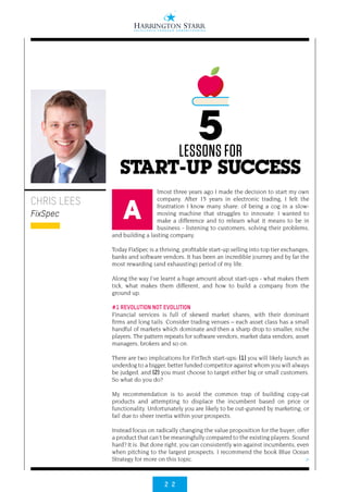 2 2
>
lmost three years ago I made the decision to start my own
company. After 15 years in electronic trading, I felt the
frustration I know many share: of being a cog in a slow-
moving machine that struggles to innovate. I wanted to
make a difference and to relearn what it means to be in
business - listening to customers, solving their problems,
and building a lasting company.
Today FixSpec is a thriving, profitable start-up selling into top tier exchanges,
banks and software vendors. It has been an incredible journey and by far the
most rewarding (and exhausting) period of my life.
Along the way I’ve learnt a huge amount about start-ups - what makes them
tick, what makes them different, and how to build a company from the
ground up.
#1 REVOLUTION NOT EVOLUTION
Financial services is full of skewed market shares, with their dominant
firms and long tails. Consider trading venues – each asset class has a small
handful of markets which dominate and then a sharp drop to smaller, niche
players. The pattern repeats for software vendors, market data vendors, asset
managers, brokers and so on.
There are two implications for FinTech start-ups: (1) you will likely launch as
underdog to a bigger, better funded competitor against whom you will always
be judged, and (2) you must choose to target either big or small customers.
So what do you do?
My recommendation is to avoid the common trap of building copy-cat
products and attempting to displace the incumbent based on price or
functionality. Unfortunately you are likely to be out-gunned by marketing, or
fail due to sheer inertia within your prospects.
Instead focus on radically changing the value proposition for the buyer; offer
a product that can’t be meaningfully compared to the existing players. Sound
hard? It is. But done right, you can consistently win against incumbents, even
when pitching to the largest prospects. I recommend the book Blue Ocean
Strategy for more on this topic.
CHRIS LEES
FixSpec
5LESSONS FOR
START-UP SUCCESS
A
 