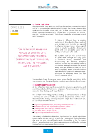 2 3
>
CHRIS LEES
FixSpec
#2 FOLLOW YOUR VISION
I’ve noticed that firms with successful products often forget their original
vision, focusing instead on running the business day-to-day. The outcome
works until the market turns, they start to lose market share and they
dispatch senior management to a fancy hotel to dream up a confusing,
one-line “mission statement” that should magically turn things around
(until it doesn’t).
A vision is different from a mission
statement; it describes the future state of
your company and markets, as opposed
to why your company exists today. A good
vision is simple, speaks to a known pain
point, and your prospects agree with it
without needing any sales pitch.
It’s vital that start-ups have a clear vision
to guide them through the early years
of continual testing, refinement and
re-positioning. For example, FixSpec’s
founding vision is that our industry currently
documents, develops and maintains APIs in
a very inefficient and error-prone way which
must be replaced. We are iteratively building
tools which surround better documentation,
unlocking the efficiency gains that flow
directly from that vision.
Your product should deliver your vision rather than be your vision. While
your products may change and evolve over time, a good vision doesn’t waver.
#3 REJECT THE CORPORATE NORM
All too often first-time founders replicate the structures, positioning and
even the products of their former employers. Yet entrepreneurs on their
second or third start-up rarely copy like this.
One of the most rewarding aspects of starting-up is the opportunity to shape
a company you want to work for; the culture, the processes and the values.
The simple fact is that big-company structures simply don’t work in start-ups,
so it is time to break the mould.
■ Do you really need an office, marketing or sales from Day 1?
■ What’s the ROI on that expensive conference stand?
■ Unless you are serious about creating content,
do you really need a blog or Twitter?
■ Do you really need external funding?
The answers will obviously depend on your business; my advice is simply to
question what you are used to. In particular, challenge the received wisdom
that says you need external funding and a fancy office in the City to win
clients – remember that some big companies started as self-funded ventures
in spare bedrooms, garages and dorm rooms.
••
“ONE OF THE MOST REWARDING
ASPECTS OF STARTING-UP IS
THE OPPORTUNITY TO SHAPE A
COMPANY YOU WANT TO WORK FOR;
THE CULTURE, THE PROCESSES
AND THE VALUES. ”
••
 