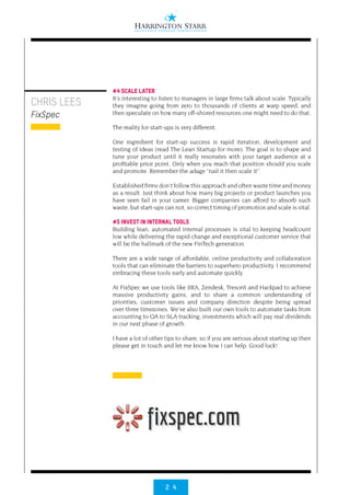 2 4
CHRIS LEES
FixSpec
#4 SCALE LATER
It’s interesting to listen to managers in large firms talk about scale. Typically
they imagine going from zero to thousands of clients at warp speed, and
then speculate on how many off-shored resources one might need to do that.
The reality for start-ups is very different.
One ingredient for start-up success is rapid iteration, development and
testing of ideas (read The Lean Startup for more). The goal is to shape and
tune your product until it really resonates with your target audience at a
profitable price point. Only when you reach that position should you scale
and promote. Remember the adage “nail it then scale it”.
Established firms don’t follow this approach and often waste time and money
as a result. Just think about how many big projects or product launches you
have seen fail in your career. Bigger companies can afford to absorb such
waste, but start-ups can not, so correct timing of promotion and scale is vital.
#5 INVEST IN INTERNAL TOOLS
Building lean, automated internal processes is vital to keeping headcount
low while delivering the rapid change and exceptional customer service that
will be the hallmark of the new FinTech generation.
There are a wide range of affordable, online productivity and collaboration
tools that can eliminate the barriers to superhero productivity. I recommend
embracing these tools early and automate quickly.
At FixSpec we use tools like JIRA, Zendesk, Tresorit and Hackpad to achieve
massive productivity gains, and to share a common understanding of
priorities, customer issues and company direction despite being spread
over three timezones. We’ve also built our own tools to automate tasks from
accounting to QA to SLA tracking; investments which will pay real dividends
in our next phase of growth.
I have a lot of other tips to share, so if you are serious about starting up then
please get in touch and let me know how I can help. Good luck!
 