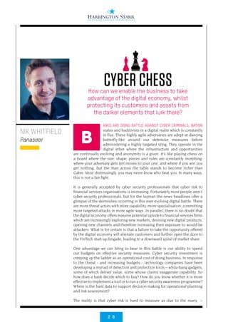 2 6
>
ANKS ARE DOING BATTLE AGAINST CYBER CRIMINALS, NATION
states and hacktivists in a digital realm which is constantly
in flux. These highly agile adversaries are adept at dancing
butterfly-like around our defensive measures before
administering a highly targeted sting. They operate in the
digital ether where the infrastructure and opportunities
are continually evolving and anonymity is a given. It’s like playing chess on
a board where the size, shape, pieces and rules are constantly morphing,
where your adversary gets ten moves to your one, and where if you win you
get nothing, but the man across the table stands to become richer than
Gates. Most distressingly, you may never know who beat you. In many ways,
this is not a fair fight.
It is generally accepted by cyber security professionals that cyber risk to
financial services organisations is increasing. Fortunately most people aren’t
cyber security professionals, but for the layman the news headlines offer a
glimpse of the skirmishes occurring in this ever evolving digital battle. There
are more threat actors with more capability, more specialisation, committing
more targeted attacks in more agile ways. In parallel, there is no doubt that
the digital economy offers massive potential upside to financial services firms
which are increasingly exploring new markets, devising new digital products,
opening new channels and therefore increasing their exposure to would-be
attackers. What is for certain is that a failure to take the opportunity offered
by the digital economy will alienate customers and further open the door to
the FinTech start-up brigade, leading to a downward spiral of market share. 
One advantage we can bring to bear in this battle is our ability to spend
our budgets on effective security measures. Cyber security investment is
creeping up the ladder as an operational cost of doing business. In response
to the threat - and increasing budgets - technology companies have been
developing a myriad of detection and protection tools – whizz-bang gadgets,
some of which deliver value, some whose claims exaggerate capability. So
how does a bank decide which to buy? How do you know whether it is more
effective to implement a tool or to run a cyber security awareness programme?
Where is the hard data to support decision making for operational planning
and risk assessment?
The reality is that cyber risk is hard to measure as due to the many
NIK WHITFIELD
Panaseer
CYBER CHESSHow can we enable the business to take
advantage of the digital economy, whilst
protecting its customers and assets from
the darker elements that lurk there?
B
 