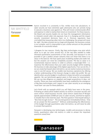 2 7
NIK WHITFIELD
Panaseer
factors involved it is constantly in flux. Unlike most risk calculations, in
cyber security we have extremely agile adversaries who are actively trying
to execute a business case against us. They will invest commensurate effort
and expense in order to realise their return on investment. For these reasons,
the Board and security leaders do not have the management information
to interpret overall cyber risk exposure, how it is changing and the impact
security investment decisions have on it. Previous arguments have
concluded that measuring cyber risk is too challenging: the answer will never
be ‘right’, the data volumes are too large and disparate, the business context
is too complex, and it’s impossible to put a dollar amount on the potential
downside of a successful attack.
I disagree for two reasons. Firstly, Big Data technologies now exist which
allow us to get our arms around ALL of the raw data needed to make
informed quantitative assessments of risk. Secondly, just because it is not
possible to get a perfect answer certainly does not mean that there is no
value in the exercise. We have spent years modelling market and credit risk,
but the answers can never be completely accurate. The key to value is to
incrementally improve metrics in order to achieve a meaningful ROI – i.e.
maximise the effectiveness that your cyber security budget whilst enabling
the business to take advantage of the digital opportunity. If we can do this, if
we can create fact based cyber risk metrics, we can realise numerous business
case in one fell swoop. We can enable new business operations by offering
a better understanding of the forecast change in cyber risk profile. We can
identify when security budget is insufficient to keep risk within an acceptable
appetite. We can benchmark against peers to find areas for improvement.
We can run due diligence on suppliers and target acquisitions in days, not
months. These use cases and benefits have been enabled by the emergence
of Big Data technologies and I expect to see cyber security as an emerging
‘must have’ use case for these platforms.
Let’s finish with an example which you will likely have seen in the press.
Following an attack which leaked seventy six million consumer records and
seven million small business records, Jamie Dimon stated that JP Morgan
spends approximately $250M per year on cyber security, and that he expects
to double that in the next five years. The first question I find myself asking is
“Was that enough money?”.  The second question immediately follows, “How
do we answer the first question?”. Without understanding the effectiveness
of the budget through quantitative cyber risk metrics, we will never be able
to answer that question.
Panaseer is developing new technologies, models and processes to devise
timely, quantitative cyber risk metrics in order to answer the important
questions raised here.
 