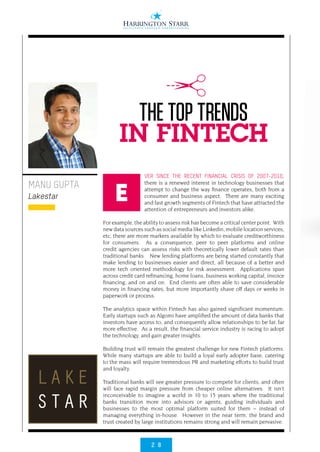 2 8
VER SINCE THE RECENT FINANCIAL CRISIS OF 2007-2010,
there is a renewed interest in technology businesses that
attempt to change the way finance operates, both from a
consumer and business aspect.  There are many exciting
and fast growth segments of Fintech that have attracted the
attention of entrepreneurs and investors alike.  
 
For example, the ability to assess risk has become a critical center point.  With
new data sources such as social media like Linkedin, mobile location services,
etc, there are more markers available by which to evaluate creditworthiness
for consumers.  As a consequence, peer to peer platforms and online
credit agencies can assess risks with theoretically lower default rates than
traditional banks.   New lending platforms are being started constantly that
make lending to businesses easier and direct, all because of a better and
more tech oriented methodology for risk assessment.  Applications span
across credit card refinancing, home loans, business working capital, invoice
financing, and on and on.  End clients are often able to save considerable
money in financing rates, but more importantly shave off days or weeks in
paperwork or process.
 
The analytics space within Fintech has also gained significant momentum. 
Early startups such as Algomi have amplified the amount of data banks that
investors have access to, and consequently allow relationships to be far, far
more effective.  As a result, the financial service industry is racing to adopt
the technology, and gain greater insights.
 
Building trust will remain the greatest challenge for new Fintech platforms. 
While many startups are able to build a loyal early adopter base, catering
to the mass will require tremendous PR and marketing efforts to build trust
and loyalty.    
 
Traditional banks will see greater pressure to compete for clients, and often
will face rapid margin pressure from cheaper online alternatives.  It isn’t
inconceivable to imagine a world in 10 to 15 years where the traditional
banks transition more into advisors or agents, guiding individuals and
businesses to the most optimal platform suited for them – instead of
managing everything in-house.  However in the near term, the brand and
trust created by large institutions remains strong and will remain pervasive.
MANU GUPTA
Lakestar
THE TOP TRENDS
IN FINTECH
E
 