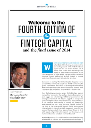 3
>
E ARE DELIGHTED TO HAVE SHOWCASED OVER
a hundred of the leading, most disruptive
and exciting brands in UK FinTech in these
pages over the last twelve months, all of
whom have shared their knowledge and
insight in some exceptional articles. It has
been a privilege to have helped give an audience to these
inspiring thought leaders and we look forward to hearing
more from them and many others in the New Year.
Our vision on starting The FinTech Capital Magazine was to
share with the community exactly why the UK was leading the
global FinTech race. We wanted to create a platform to share
with our community some of the outstanding thinking from
companies and individuals in the growing FinTech scene.
Over the last twelve months we are thrilled to have seen so
many of the companies that we have featured stretch on to
even bigger and better things. LMAX, for example won the
prestigious Techtrack 100, Algomi capped an exceptional
year winning the “Most Innovative Trading Product/Service”
at the Financial News Awards in Trading and Technology,
and Fidessa won the “Best Sell-Side Trading System of
the Year” at the FOW Awards for Asia. There are too many
other winners to name in a single paragraph! Indeed it has
seemed that almost all those featured have thrived in 2014
with reports of growth both in profit and headcount, and
numerous business wins both home and abroad.
Aswelookaheadto2015,thereseemstobeaneverincreasing
appetite for UK FinTech and we predict an even stronger
Toby Babb
Managing Director,
Harrington Starr
W
Welcome to the
FOURTH EDITION OF
FINTECH CAPITALand the final issue of 2014
the
 