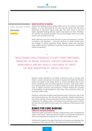3 1
>
ERIC MOUILLERON
Bankable
BANKS IN CONTROL OF BANKING
Despite the banking industry being shaken up by the arrival of non-bank
players, it is still dominated by the same few big names that Bill Gates
dismissed as ‘dinosaurs’ twenty years ago. The main reason is that the
highly regulated banking industry creates high barriers to entry. Therefore,
the industry has resisted disruption by new technologies better than other
sectors such as books and music.
Banks definitely have had a head start due to years of investment in security,
compliance and regulation – necessary divisions to which FinTech start-
ups struggle to devote significant funds. Besides, banks have deployed
huge capital intensive distribution networks through branches making their
brands omnipresent.
Despite several attempts by anti-bank movements such as Occupy Wall
Street to create mechanisms for people to bypass the traditional financial
system, the reality is that banks remain in control of banking. Due to anti-
money laundering rules and other regulatory concerns, large banks refrain
from opening bank accounts for FinTech companies in areas deemed risky
such as digital currencies and remittance. If banks holding the accounts
of TransferWise locally decided to close them, they could shut down the
revolution within a day.
Therefore, rather than building a new financial system, FinTech will ride on the
rails of the existing one. Not only will they use banks’ reliable infrastructure,
but FinTech will also inherently benefit from their investment in security and
compliance. By adding a layer of innovation to the existing system, FinTech
will save time and capital as well as gain the confidence of their partners and
clients.
BANKS FOR CORE BANKING
FINTECH AT THE EDGE OF BANKING
Traditional banks and FinTech will play complementary roles in building the
“Bank of the Future”. Banks will remain in place to provide the backbone on
which non-bank players could rely on to offer value-added services.
FinTech will compete at the edge of banking to accompany and empower their
customers in their every-day lives. Specialised players will provide tailor-
••
“WHILE BANKS HAVE STRUGGLED TO SHIFT FROM TRADITIONAL
BRANCHES TO ONLINE SERVICES, FINTECH COMPANIES ARE
BORN MOBILE AND ARE IDEALLY POSITIONED TO TARGET
THE NEW GENERATION OF ‘DIGITAL NATIVES’.”
••
 