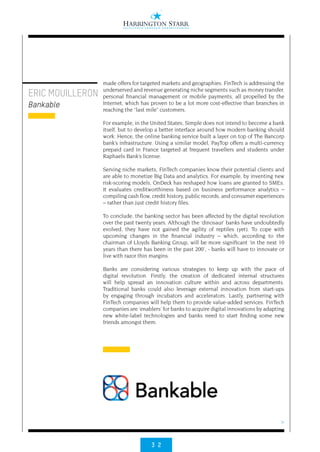 3 2
>
made offers for targeted markets and geographies. FinTech is addressing the
underserved and revenue generating niche segments such as money transfer,
personal financial management or mobile payments, all propelled by the
Internet, which has proven to be a lot more cost-effective than branches in
reaching the “last mile” customers.
For example, in the United States, Simple does not intend to become a bank
itself, but to develop a better interface around how modern banking should
work. Hence, the online banking service built a layer on top of The Bancorp
bank’s infrastructure. Using a similar model, PayTop offers a multi-currency
prepaid card in France targeted at frequent travellers and students under
Raphaels Bank’s license.
Serving niche markets, FinTech companies know their potential clients and
are able to monetize Big Data and analytics. For example, by inventing new
risk-scoring models, OnDeck has reshaped how loans are granted to SMEs.
It evaluates creditworthiness based on business performance analytics –
compiling cash flow, credit history, public records, and consumer experiences
– rather than just credit history files.
To conclude, the banking sector has been affected by the digital revolution
over the past twenty years. Although the ‘dinosaur’ banks have undoubtedly
evolved, they have not gained the agility of reptiles (yet). To cope with
upcoming changes in the financial industry – which, according to the
chairman of Lloyds Banking Group, will be more significant ‘in the next 10
years than there has been in the past 200’, - banks will have to innovate or
live with razor thin margins.
Banks are considering various strategies to keep up with the pace of
digital revolution. Firstly, the creation of dedicated internal structures
will help spread an innovation culture within and across departments.
Traditional banks could also leverage external innovation from start-ups
by engaging through incubators and accelerators. Lastly, partnering with
FinTech companies will help them to provide value-added services. FinTech
companies are ‘enablers’ for banks to acquire digital innovations by adapting
new white-label technologies and banks need to start finding some new
friends amongst them.
ERIC MOUILLERON
Bankable
 