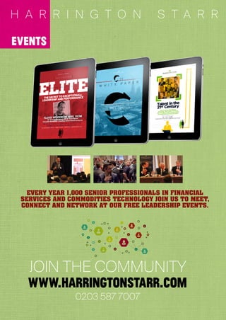 3 3
0203 587 7007
JOIN THE COMMUNITY
www.harrıngtonstarr.com
EVERY YEAR 1,000 SENIOR PROFESSIONALS IN FINANCIAL
SERVICES AND COMMODITIES TECHNOLOGY JOIN US TO MEET,
CONNECT AND NETWORK AT OUR FREE LEADERSHIP EVENTS.
events
H A R R I N G T O N S T A R R
 