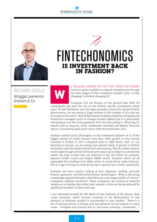 3 4
>
E REGULARLY BEMOAN THE FACT THAT THERE’S NOT ENOUGH
venture capital available to support entrepreneurs through
the early stages of their companies’ growth cycles. Is that
changing? Is finTech changing it?!
European VCs are thinner on the ground than their US
counterparts but with the rise of new finTech specific accelerators (think
Level 39 and TechStars) and the hype generally around the global finTech
phenomenon, we are seeing a huge increase in the number of VCs that are
focusing on this sector. New finTech funds are being created by the banks and
investment managers (such as Orange Growth Capital) but it is particularly
interesting to see the more generalist Tech VCs also piling in. When big VC
brands such as Sequoia, Accel, Andreessen Horowitz and Battery Ventures
start to consistently back a tech sector then the world takes note.
Analysis carried out by CB Insights on the investment patterns of 12 of the
biggest global VC funds showed more than 300% growth in new monies
invested in finTech in 2013 compared back to 2009 levels. And, on our
doorstep in Europe, we are seeing even greater levels of growth in finTech
investment that the traditional US tech are receiving. The US market remains
much larger though and we still have some way to go to begin to consistently
match the huge rounds that are achieved in the US (think, for example:
Square’s $100m round and Stripe’s $80M round). However, whilst we all
applauded the Funding Circle $65m series D round led by Index Ventures,
this is a sign of things to come for Europe in general but London specifically.
Investors are most actively looking at four segments: lending; personal
finance; payments; and bitcoin/blockchain technologies. What is becoming
increasingly apparent though is that there are a very large number of “me too”
companies seeking investment. These companies are looking at nuanced
variations on themes that either exist already or that are being explored by
significant numbers of other start-ups.
I was reminded recently by Phil Black of True Ventures of the phrase ‘blue
ocean investing’, which involves investing in the development of new
products or business models in uncontested or new markets. There is a
lot of existing activity to disrupt and new demand can be created in a blue
ocean. Compare and contrast this to ‘red ocean investing’: investment
RICHARD GOOLD
Wragge Lawrence
Graham & Co
FINTECHONOMICSIS INVESTMENT BACK
IN FASHION?
W
 