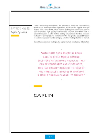 3 7
PATRICK MYLES
Caplin Systems
From a technology standpoint, the barriers to entry are also tumbling
down as it is no longer necessary to build, maintain and support multiple
mobile apps, since HTML5 has evolved to the point at which it can be
used to create a high-quality near universal solution. With firms such as
Caplin being able to offer mobile trading solutions as standard products
that can be configured and customised, this has greatly reduced the cost
of and timescales involved in bringing a mobile trading channel to market.
It would appear mobile trading in the capital markets is not about if, but when.
••
“WITH FIRMS SUCH AS CAPLIN BEING
ABLE TO OFFER MOBILE TRADING
SOLUTIONS AS STANDARD PRODUCTS THAT
CAN BE CONFIGURED AND CUSTOMISED,
THIS HAS GREATLY REDUCED THE COST OF
AND TIMESCALES INVOLVED IN BRINGING
A MOBILE TRADING CHANNEL TO MARKET.”
••
 