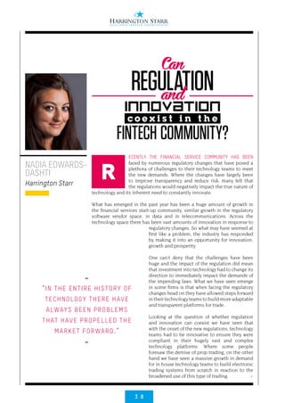 3 8
>
ECENTLY THE FINANCIAL SERVICE COMMUNITY HAS BEEN
faced by numerous regulatory changes that have posed a
plethora of challenges to their technology teams to meet
the new demands. Where the changes have largely been
to improve transparency and reduce risk, many felt that
the regulations would negatively impact the true nature of
technology and its inherent need to constantly innovate.
What has emerged in the past year has been a huge amount of growth in
the financial services start-up community, similar growth in the regulatory
software vendor space, in data and in telecommunications. Across the
technology space there has been vast amounts of innovation in response to
regulatory changes. So what may have seemed at
first like a problem, the industry has responded
by making it into an opportunity for innovation,
growth and prosperity.
One can’t deny that the challenges have been
huge and the impact of the regulation did mean
that investment into technology had to change its
direction to immediately impact the demands of
the impending laws. What we have seen emerge
in some firms is that when facing the regulatory
changes head on they have allowed steps forward
in their technology teams to build more adaptable
and transparent platforms for trade.
Looking at the question of whether regulation
and innovation can coexist we have seen that
with the onset of the new regulations, technology
teams had to be innovative to ensure they were
compliant in their hugely vast and complex
technology platforms. Where some people
foresaw the demise of prop trading, on the other
hand we have seen a massive growth in demand
for in house technology teams to build electronic
trading systems from scratch in reaction to the
broadened use of this type of trading.
NADIA EDWARDS-
DASHTI
Harrington Starr
R
••
“IN THE ENTIRE HISTORY OF
TECHNOLOGY THERE HAVE
ALWAYS BEEN PROBLEMS
THAT HAVE PROPELLED THE
MARKET FORWARD.”
••
REGULATION
innovation
c o e x i s t i n t h e
FINTECH COMMUNITY?
Can
and
 