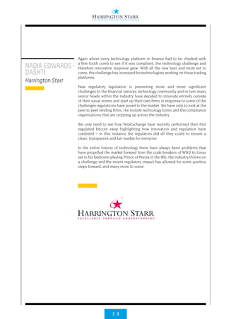 3 9
NADIA EDWARDS-
DASHTI
Harrington Starr
Again where every technology platform in finance had to be checked with
a fine tooth comb to see if it was compliant, the technology challenge and
therefore innovative response grew. With all the new laws and more set to
come, the challenge has increased for technologists working on these trading
platforms.
New regulatory legislation is presenting more and more significant
challenges to the financial services technology community and in turn many
senior heads within the industry have decided to innovate entirely outside
of their usual norms and start up their own firms in response to some of the
challenges regulations have posed to the market. We have only to look at the
peer to peer lending firms, the mobile technology forms and the compliance
organisations that are cropping up across the industry.
We only need to see how TeraExchange have recently performed their first
regulated bitcoin swap highlighting how innovation and regulation have
coexisted – in this instance the regulators did all they could to ensure a
clean, transparent and fair market for everyone.
In the entire history of technology there have always been problems that
have propelled the market forward from the code breakers of WW2 to Linus
sat in his bedroom playing Prince of Persia in the 80s; the industry thrives on
a challenge and the recent regulatory impact has allowed for some positive
steps forward, and many more to come.
 