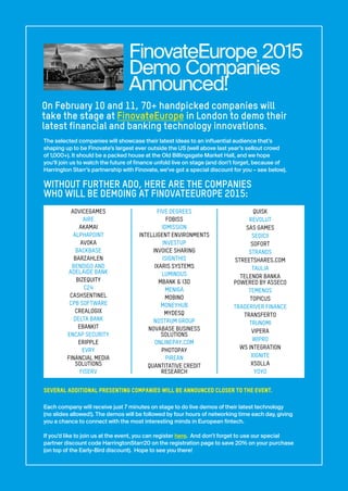The selected companies will showcase their latest ideas to an influential audience that’s
shaping up to be Finovate’s largest ever outside the US (well above last year’s sellout crowd
of 1,000+). It should be a packed house at the Old Billingsgate Market Hall, and we hope
you’ll join us to watch the future of finance unfold live on stage (and don’t forget, because of
Harrington Starr’s partnership with Finovate, we’ve got a special discount for you – see below).
WITHOUT FURTHER ADO, HERE ARE THE COMPANIES
WHO WILL BE DEMOING AT FINOVATEEUROPE 2015:
SEVERAL ADDITIONAL PRESENTING COMPANIES WILL BE ANNOUNCED CLOSER TO THE EVENT.
Each company will receive just 7 minutes on stage to do live demos of their latest technology
(no slides allowed!). The demos will be followed by four hours of networking time each day, giving
you a chance to connect with the most interesting minds in European fintech.
If you’d like to join us at the event, you can register here. And don’t forget to use our special
partner discount code HarringtonStarr20 on the registration page to save 20% on your purchase
(on top of the Early-Bird discount). Hope to see you there!
FinovateEurope 2015
Demo Companies
Announced!
On February 10 and 11, 70+ handpicked companies will
take the stage at FinovateEurope in London to demo their
latest financial and banking technology innovations.
ADVICEGAMES
AIRE
AKAMAI
ALPHAPOINT
AVOKA
BACKBASE
BARZAHLEN
BENDIGO AND
ADELAIDE BANK
BIZEQUITY
C24
CASHSENTINEL
CPB SOFTWARE
CREALOGIX
DELTA BANK
EBANKIT
ENCAP SECURITY
ERIPPLE
EVRY
FINANCIAL MEDIA
SOLUTIONS
FISERV
FIVE DEGREES
FOBISS
IDMISSION
INTELLIGENT ENVIRONMENTS
INVESTUP
INVOICE SHARING
ISIGNTHIS
IXARIS SYSTEMS
LUMINOUS
MBANK & I3D
MENIGA
MOBINO
MONEYHUB
MYDESQ
NOSTRUM GROUP
NOVABASE BUSINESS
SOLUTIONS
ONLINEPAY.COM
PHOTOPAY
PIREAN
QUANTITATIVE CREDIT
RESEARCH
QUISK
REVOLUT
SAS GAMES
SEDICII
SOFORT
STRANDS
STREETSHARES.COM
TAULIA
TELENOR BANKA
POWERED BY ASSECO
TEMENOS
TOPICUS
TRADERIVER FINANCE
TRANSFERTO
TRUNOMI
VIPERA
WIPRO
WS INTEGRATION
XIGNITE
XSOLLA
YOYO
 