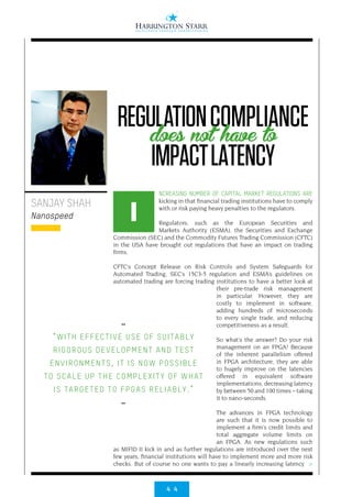 4 4
>
NCREASING NUMBER OF CAPITAL MARKET REGULATIONS ARE
kicking in that financial trading institutions have to comply
with or risk paying heavy penalties to the regulators.
Regulators, such as the European Securities and
Markets Authority (ESMA), the Securities and Exchange
Commission (SEC) and the Commodity Futures Trading Commission (CFTC)
in the USA have brought out regulations that have an impact on trading
firms.
CFTC’s Concept Release on Risk Controls and System Safeguards for
Automated Trading, SEC’s 15C3-5 regulation and ESMA’s guidelines on
automated trading are forcing trading institutions to have a better look at
their pre-trade risk management
in particular. However, they are
costly to implement in software,
adding hundreds of microseconds
to every single trade, and reducing
competitiveness as a result.
So what’s the answer? Do your risk
management on an FPGA! Because
of the inherent parallelism offered
in FPGA architecture, they are able
to hugely improve on the latencies
offered in equivalent software
implementations, decreasing latency
by between 50 and 100 times – taking
it to nano-seconds.
The advances in FPGA technology
are such that it is now possible to
implement a firm’s credit limits and
total aggregate volume limits on
an FPGA. As new regulations such
as MIFID II kick in and as further regulations are introduced over the next
few years, financial institutions will have to implement more and more risk
checks. But of course no one wants to pay a linearly increasing latency
SANJAY SHAH
Nanospeed I
••
“WITH EFFECTIVE USE OF SUITABLY
RIGOROUS DEVELOPMENT AND TEST
ENVIRONMENTS, IT IS NOW POSSIBLE
TO SCALE UP THE COMPLEXITY OF WHAT
IS TARGETED TO FPGAS RELIABLY.”
••
REGULATIONCOMPLIANCE
IMPACTLATENCY
does not have to
 