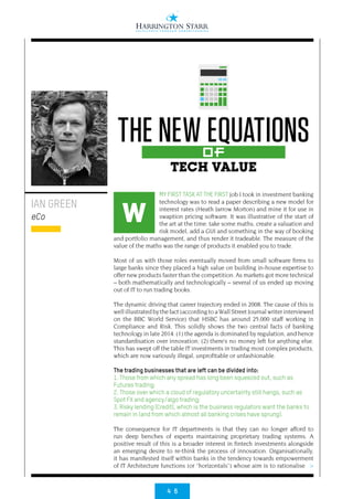 4 6
>
MY FIRST TASK AT THE FIRST job I took in investment banking
technology was to read a paper describing a new model for
interest rates (Heath Jarrow Morton) and mine it for use in
swaption pricing software. It was illustrative of the start of
the art at the time: take some maths, create a valuation and
risk model, add a GUI and something in the way of booking
and portfolio management, and thus render it tradeable. The measure of the
value of the maths was the range of products it enabled you to trade.
Most of us with those roles eventually moved from small software firms to
large banks since they placed a high value on building in-house expertise to
offer new products faster than the competition. As markets got more technical
– both mathematically and technologically – several of us ended up moving
out of IT to run trading books.
The dynamic driving that career trajectory ended in 2008. The cause of this is
well illustrated by the fact (according to a Wall Street Journal writer interviewed
on the BBC World Service) that HSBC has around 25,000 staff working in
Compliance and Risk. This solidly shows the two central facts of banking
technology in late 2014: (1) the agenda is dominated by regulation, and hence
standardisation over innovation; (2) there’s no money left for anything else.
This has swept off the table IT investments in trading most complex products,
which are now variously illegal, unprofitable or unfashionable.
The trading businesses that are left can be divided into:
1. Those from which any spread has long been squeezed out, such as
Futures trading;
2. Those over which a cloud of regulatory uncertainty still hangs, such as
Spot FX and agency/algo trading;
3. Risky lending (Credit), which is the business regulators want the banks to
remain in (and from which almost all banking crises have sprung).
The consequence for IT departments is that they can no longer afford to
run deep benches of experts maintaining proprietary trading systems. A
positive result of this is a broader interest in fintech investments alongside
an emerging desire to re-think the process of innovation. Organisationally,
it has manifested itself within banks in the tendency towards empowerment
of IT Architecture functions (or “horizontals”) whose aim is to rationalise
IAN GREEN
eCo
THE NEW EQUATIONSOf
TECH VALUE
W
 