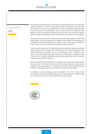 4 8
Asalargebankinthequestfor a flexibly sourced ITarchitecture, the alternative
software authors of choice might well be other large banks. After all, they
are the firms who are also spending the most on banking technology and
have thousands of live applications. The cultural shift that is needed for such
banks to enjoy constructive discussions along these lines and then transact
with the speed and frequency to be mutually relevant will be well understood.
Also not to be discounted as “dark pools” of technology supply are the large
trading firms. They are notable both for agility and strength of technology, and
although they lack the breadth of the banks – which is how they can afford to
trade – they are a potentially significant part of the ecosystem.
If these are the dark pools, the light pools are the banking software community
whose assets are well advertised. Traditionally, the “software vendors” have
made their goods available only in closed (binary) form. While this can
work, it has historically presented problems of transparency, adaptation and
“vendor lock-in” and has lacked the plasticity that large firms need to embrace
software successfully as their own.
More recently firms such as Paremus, OpenGamma, uTrade and OpenFin who
have evolved in the Open Source era look to provide solutions that can be
adopted more organically in a complex environment. The optimal business
model for realising value from such firms is not yet robustly solved.
A flexible sourcing strategy that incorporates the IP of others while
simultaneously curating a distilled base of in-house software is tough to pull
off. It’s what we do now; it’s the rocket science of our times.
IAN GREEN
eCo
 