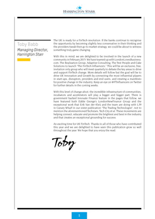 5
The UK is ready for a FinTech revolution. If the banks continue to recognise
the opportunity by becoming slightly less conservative in their thinking and
the providers tweak their go to market strategy, we could be about to witness
something truly game changing.
With this in mind, we are delighted to be involved in the launch of a new
communityinFebruary2015.WehaveteamedupwithLondonLovesBusiness.
com, The Realization Group, Adaptive Consulting, The Test People and Cake
Solutions to launch “The FinTech Influencers.” This will be an exclusive, free,
invitation only group who will meet quarterly to debate the key areas to drive
and support FinTech change. More details will follow but the goal will be to
drive UK Innovation and Growth by connecting the most influential players
in start-ups, disruptors, providers and end users, and creating a manifesto
for positive change in the industry. Keep an eye on @FTInfluencers on Twitter
for further details in the coming weeks.
With this level of change afoot, the incredible infrastructure of communities,
incubators and accelerators will play a bigger and bigger part. There is
government backed Innovate Finance feature in the pages that follow, we
have featured both Eddie George’s LondonNewFinance Group and the
exceptional work that Erik Van der Kleij and the team are doing with L39
in Canary Wharf in our sister publication “The Trading Technologist”, not to
mention the aforementioned Techstars, Tech City et al. These movements are
helping connect, educate and promote the brightest and best in the industry
and that creates an exceptional grounding for success.
An exciting time for UK FinTech. Thanks to all of those who have contributed
this year and we are delighted to have seen this publication grow so well
throughout the year. We hope that you enjoy the read.
Toby
Toby Babb
Managing Director,
Harrington Starr
 