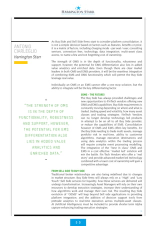 5 0
>
As Buy Side and Sell Side firms start to consider platform consolidation, it
is not a simple decision based on factors such as features, benefits or price,
it is a matrix of factors, including charging mode - per seat / user, consulting
services, connection fees, technology, data integration, multi-asset class
access, to name a few and not forgetting cost of ownership.
The strength of OMS is in the depth of functionality, robustness and
support, however, the potential for EMS differentiation also lies in added
value analytics and enriched data. Even though there are clear market
leaders in both OMS and EMS providers, it will be the seamless integration
of combining EMS and OMS functionality which will permit the Buy Side
leverage real value.
Individually an OMS or an EMS cannot offer a one stop solution, but the
ability to integrate will be the key differentiating factor.
OEMS - THE FUTURE!
The Buy Side has always provided challenges and
new opportunities to FinTech vendors offering new
OMSandEMScapabilities.BuySiderequirementsis
constantly moving depending on where and what is
traded, trading speed and volatility, how many asset
classes and trading strategies. FinTech Vendors
can no longer develop technology led products
in attempt to be an all to all Buy Side provider,
or reduce the capabilities of EMS. Consolidation
however of OMS and EMS offers key benefits, for
the Buy Side needing to trade multi assets, manage
portfolio risk in real-time, ability to customise
algorithms, manage execution destinations and
using data analytics within the trading process
will require complex event processing modelling.
The integration of the ‘’best in class’’ OMS and
EMS in a cost effective ‘’market led’’ solution will
win the battle. Fin Tech Vendors who offer a ‘’real
story’’ and provide advanced market led technology
combined with a lower cost of ownership will gain a
competitive advantage.
FROM SELL SIDE TO BUY SIDE
Traditional broker relationships are also being redefined due to changes
in market structure. Buy Side firms will always rely on a ‘’High’’ and ‘’Low
Touch’’ Sell Side services for liquidity, how these services are delivered will
undergo transformation. Increasingly Asset Managers will rely on their own
resources to develop execution strategies, increase their understanding of
how algorithms work and manage their own risk. The resulting Buy Side
evolution of ‘’OEMS’’ will leap beyond Sell side applications in providing
platform integration, and the addition of decision support tools from
pretrade analytics to real-time execution across multiple-asset classes.
AI (Artificial Intelligence) must be included to provide shorter term Alpha
capture enhancing trading execution strategies.
••
“THE STRENGTH OF OMS
IS IN THE DEPTH OF
FUNCTIONALITY, ROBUSTNESS
AND SUPPORT, HOWEVER,
THE POTENTIAL FOR EMS
DIFFERENTIATION ALSO
LIES IN ADDED VALUE
ANALYTICS AND
ENRICHED DATA.”
••
ANTONIO
CIARLEGLIO
Harrington Starr
 