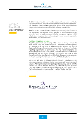 5 1
EMS having dominated in playing a key role as an Independent provider to
calculate, deliver and monitor trading algorithms from a variety of providers,
the movement to e-trading FX and Fixed Income products is leading to new
requirements such as interoperability and collateral management.
Additionally the need to monitor risk effectively is moving from traditional
risk assessment, for example; growth, leverage or yield to more complex
strategies based on credit exposure, volatility and options expiries, OEMS
solutions must begin to focus on trade support, trade processing, portfolio
management, risk and compliance.
PLATFORM EVOLUTION - BUY SIDE
Regulatory complexity is increasing and the move to trading across multi
asset classes across new markets is creating a real need for different systems
to communicate as one, Front to Back and globally. Whether it is London
Traders calculating real-time exposure risk in Brazil, to the latest Post-Trade
reporting requirements of Compliance, the Buy Side requirements are
growing beyond the Single Asset system. And with more trading functionality
available to Buy Side firms, combined with dynamic free flow of data
throughout the lifecycle of a trade, will facilitate data consistency, accuracy
and seamless integration between combined OMS-EMS systems.
Institutions will begin to reduce costs and complexity, therefore platform
consolidation across multi asset classes and markets will become a natural
solution. Although management reporting and accounting aspects of OMS
systems will remain beyond the scope of OMS/EMS hybrids, platform
consolidation will continue as cost reductions and the use of a single OMS-
EMS system increasingly becomes the ‘’Holy Grail’’ for the Buy Side.
ANTONIO
CIARLEGLIO
Harrington Starr
 