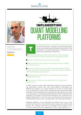 5 2
>
RADING BUSINESSES RELY ON MATHEMATICAL MODELS ACROSS
the entire value chain—examples include deriving forward
curves; pricing deals and calculating risk sensitivities. This
dependency on models brings with it challenges around
developing, deploying and using them:
■ Developing and deploying models quickly is key, but often impossible
within the framework of existing trading and risk management systems.
■ Access to the right input data is often a big challenge.
■ Models are often compute-intensive, making efficient use of available
server resources vital.
■ Separation of data access, presentation and model algorithms is good
practice and promotes maintainability and reuse, but it’s often not practical
with the technologies used (eg, Excel).
■ Model developers need flexibility to use their preferred technologies
(MATLAB, Excel, F#, etc).
■ Lack of version control, security and audit history bring significant
operational risk.
A typical scenario involves quants developing models for various purposes
(eg, optimisation, pricing, risk), often using different technologies (eg,
MATLAB, Java, Python, C++). Quants spend a lot of time on routine tasks
such as connectivity to data sources, handling security and running models
in parallel. These tasks detract from doing the job that adds the most value
to the organisation—implementing mathematical models. The infrastructure
available to run models is often far from Enterprise Level. Production runs
might be performed on a user’s PC and it can be unclear which version of a
model produced which result, causing problems with audit and traceability.
Modelling platforms can be developed that address these issues. They
provide a set of generic, shared services used to support any model-based
process. This increases the return on investment of the platform, since
it can be reused across the organisation. With an agile approach to
MARTIN
CHEESBROUGH
Digiterre
IMPLEMENTING
QUANT MODELLING
PLATFORMS
T
 