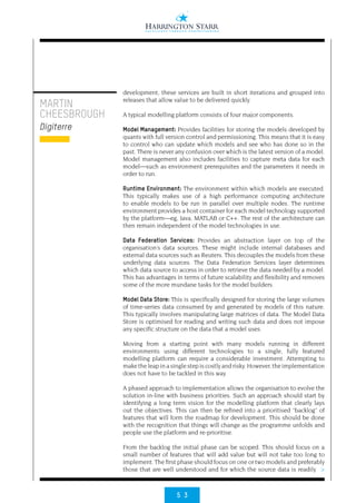 5 3
>
MARTIN
CHEESBROUGH
Digiterre
development, these services are built in short iterations and grouped into
releases that allow value to be delivered quickly.
A typical modelling platform consists of four major components.
Model Management: Provides facilities for storing the models developed by
quants with full version control and permissioning. This means that it is easy
to control who can update which models and see who has done so in the
past. There is never any confusion over which is the latest version of a model.
Model management also includes facilities to capture meta data for each
model—such as environment prerequisites and the parameters it needs in
order to run.
Runtime Environment: The environment within which models are executed.
This typically makes use of a high performance computing architecture
to enable models to be run in parallel over multiple nodes. The runtime
environment provides a host container for each model technology supported
by the platform—eg, Java, MATLAB or C++. The rest of the architecture can
then remain independent of the model technologies in use.
Data Federation Services: Provides an abstraction layer on top of the
organisation’s data sources. These might include internal databases and
external data sources such as Reuters. This decouples the models from these
underlying data sources. The Data Federation Services layer determines
which data source to access in order to retrieve the data needed by a model.
This has advantages in terms of future scalability and flexibility and removes
some of the more mundane tasks for the model builders.
Model Data Store: This is specifically designed for storing the large volumes
of time-series data consumed by and generated by models of this nature.
This typically involves manipulating large matrices of data. The Model Data
Store is optimised for reading and writing such data and does not impose
any specific structure on the data that a model uses.
Moving from a starting point with many models running in different
environments using different technologies to a single, fully featured
modelling platform can require a considerable investment. Attempting to
make the leap in a single step is costly and risky. However, the implementation
does not have to be tackled in this way.
A phased approach to implementation allows the organisation to evolve the
solution in-line with business priorities. Such an approach should start by
identifying a long term vision for the modelling platform that clearly lays
out the objectives. This can then be refined into a prioritised “backlog” of
features that will form the roadmap for development. This should be done
with the recognition that things will change as the programme unfolds and
people use the platform and re-prioritise.
From the backlog the initial phase can be scoped. This should focus on a
small number of features that will add value but will not take too long to
implement. The first phase should focus on one or two models and preferably
those that are well understood and for which the source data is readily
 