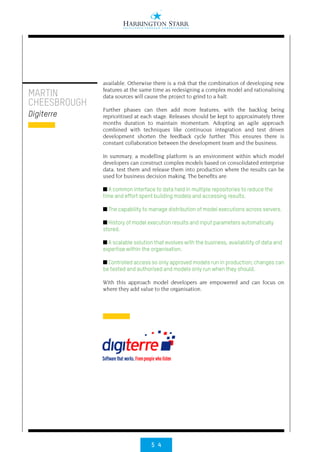 5 4
available. Otherwise there is a risk that the combination of developing new
features at the same time as redesigning a complex model and rationalising
data sources will cause the project to grind to a halt.
Further phases can then add more features, with the backlog being
reprioritised at each stage. Releases should be kept to approximately three
months duration to maintain momentum. Adopting an agile approach
combined with techniques like continuous integration and test driven
development shorten the feedback cycle further. This ensures there is
constant collaboration between the development team and the business.
In summary, a modelling platform is an environment within which model
developers can construct complex models based on consolidated enterprise
data, test them and release them into production where the results can be
used for business decision making. The benefits are:
■ A common interface to data held in multiple repositories to reduce the
time and effort spent building models and accessing results.
■ The capability to manage distribution of model executions across servers.
■ History of model execution results and input parameters automatically
stored.
■ A scalable solution that evolves with the business, availability of data and
expertise within the organisation.
■ Controlled access so only approved models run in production; changes can
be tested and authorised and models only run when they should.
With this approach model developers are empowered and can focus on
where they add value to the organisation.
MARTIN
CHEESBROUGH
Digiterre
 