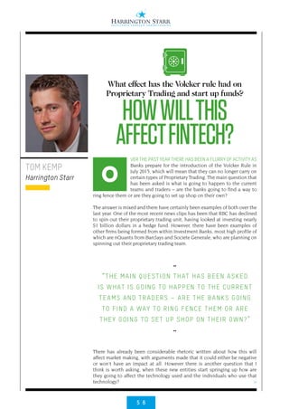 5 6
>
VER THE PAST YEAR THERE HAS BEEN A FLURRY OF ACTIVITY AS
Banks prepare for the introduction of the Volcker Rule in
July 2015, which will mean that they can no longer carry on
certain types of Proprietary Trading. The main question that
has been asked is what is going to happen to the current
teams and traders – are the banks going to find a way to
ring fence them or are they going to set up shop on their own?
The answer is mixed and there have certainly been examples of both over the
last year. One of the most recent news clips has been that RBC has declined
to spin out their proprietary trading unit, having looked at investing nearly
$1 billion dollars in a hedge fund. However, there have been examples of
other firms being formed from within Investment Banks, most high profile of
which are nQuants from Barclays and Societe Generale, who are planning on
spinning out their proprietary trading team.
There has already been considerable rhetoric written about how this will
affect market making, with arguments made that it could either be negative
or won’t have an impact at all. However there is another question that I
think is worth asking, when these new entities start springing up how are
they going to affect the technology used and the individuals who use that
technology?
TOM KEMP
Harrington Starr
What effect has the Volcker rule had on
Proprietary Trading and start up funds?
HOWWILLTHIS
AFFECTFINTECH?
O
••
“THE MAIN QUESTION THAT HAS BEEN ASKED
IS WHAT IS GOING TO HAPPEN TO THE CURRENT
TEAMS AND TRADERS – ARE THE BANKS GOING
TO FIND A WAY TO RING FENCE THEM OR ARE
THEY GOING TO SET UP SHOP ON THEIR OWN?”
••
 