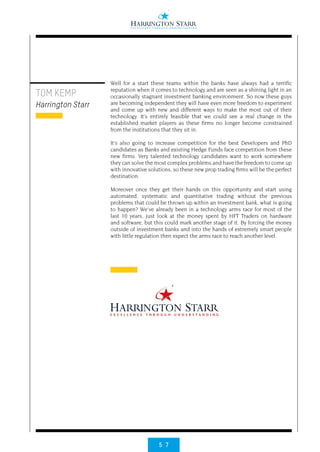 5 7
TOM KEMP
Harrington Starr
Well for a start these teams within the banks have always had a terrific
reputation when it comes to technology and are seen as a shining light in an
occasionally stagnant investment banking environment. So now these guys
are becoming independent they will have even more freedom to experiment
and come up with new and different ways to make the most out of their
technology. It’s entirely feasible that we could see a real change in the
established market players as these firms no longer become constrained
from the institutions that they sit in.
It’s also going to increase competition for the best Developers and PhD
candidates as Banks and existing Hedge Funds face competition from these
new firms. Very talented technology candidates want to work somewhere
they can solve the most complex problems and have the freedom to come up
with innovative solutions, so these new prop trading firms will be the perfect
destination.
Moreover once they get their hands on this opportunity and start using
automated, systematic and quantitative trading without the previous
problems that could be thrown up within an Investment bank, what is going
to happen? We’ve already been in a technology arms race for most of the
last 10 years, just look at the money spent by HFT Traders on hardware
and software, but this could mark another stage of it. By forcing the money
outside of investment banks and into the hands of extremely smart people
with little regulation then expect the arms race to reach another level.
 