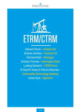 5 9
ETRM/CTRM
EdwardStock–ArtaoisLtd
AndrewdeBray–FactumLtd
RichardKidd–Planlogic
AndrewThomas–HarringtonStarr
LudwigClement–CTRMForce
DrGaryM.Vasey&PatrickReames-
CommodityTechnologyAdvisory
JulianEyre–Openlink
 