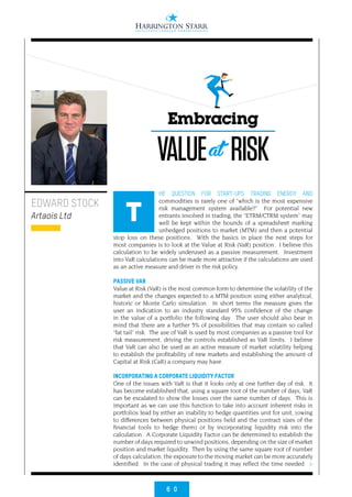 6 0
>
HE QUESTION FOR START-UPS TRADING ENERGY AND
commodities is rarely one of “which is the most expensive
risk management system available?” For potential new
entrants involved in trading, the “ETRM/CTRM system” may
well be kept within the bounds of a spreadsheet marking
unhedged positions to market (MTM) and then a potential
stop loss on these positions. With the basics in place the next steps for
most companies is to look at the Value at Risk (VaR) position. I believe this
calculation to be widely underused as a passive measurement. Investment
into VaR calculations can be made more attractive if the calculations are used
as an active measure and driver in the risk policy.
PASSIVE VAR
Value at Risk (VaR) is the most common form to determine the volatility of the
market and the changes expected to a MTM position using either analytical,
historic or Monte Carlo simulation. In short terms the measure gives the
user an indication to an industry standard 95% confidence of the change
in the value of a portfolio the following day. The user should also bear in
mind that there are a further 5% of possibilities that may contain so called
“fat tail” risk. The use of VaR is used by most companies as a passive tool for
risk measurement, driving the controls established as VaR limits. I believe
that VaR can also be used as an active measure of market volatility helping
to establish the profitability of new markets and establishing the amount of
Capital at Risk (CaR) a company may have.
INCORPORATING A CORPORATE LIQUIDITY FACTOR
One of the issues with VaR is that it looks only at one further day of risk. It
has become established that, using a square root of the number of days, VaR
can be escalated to show the losses over the same number of days. This is
important as we can use this function to take into account inherent risks in
portfolios lead by either an inability to hedge quantities unit for unit, (owing
to differences between physical positions held and the contract sizes of the
financial tools to hedge them) or by incorporating liquidity risk into the
calculation. A Corporate Liquidity Factor can be determined to establish the
number of days required to unwind positions, depending on the size of market
position and market liquidity. Then by using the same square root of number
of days calculation, the exposure to the moving market can be more accurately
identified. In the case of physical trading it may reflect the time needed
EDWARD STOCK
Artaois Ltd T
Embracing
VALUE RISKat
 