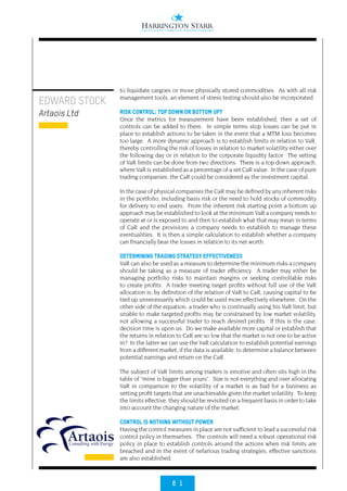 6 1
EDWARD STOCK
Artaois Ltd
to liquidate cargoes or move physically stored commodities. As with all risk
management tools, an element of stress testing should also be incorporated.
RISK CONTROL: TOP DOWN OR BOTTOM UP?
Once the metrics for measurement have been established, then a set of
controls can be added to them. In simple terms stop losses can be put in
place to establish actions to be taken in the event that a MTM loss becomes
too large. A more dynamic approach is to establish limits in relation to VaR,
thereby controlling the risk of losses in relation to market volatility either over
the following day or in relation to the corporate liquidity factor. The setting
of VaR limits can be done from two directions. There is a top down approach,
where VaR is established as a percentage of a set CaR value. In the case of pure
trading companies, the CaR could be considered as the investment capital.
In the case of physical companies the CaR may be defined by any inherent risks
in the portfolio, including basis risk or the need to hold stocks of commodity
for delivery to end users. From the inherent risk starting point a bottom up
approach may be established to look at the minimum VaR a company needs to
operate at or is exposed to and then to establish what that may mean in terms
of CaR and the provisions a company needs to establish to manage these
eventualities. It is then a simple calculation to establish whether a company
can financially bear the losses in relation to its net worth.
DETERMINING TRADING STRATEGY EFFECTIVENESS
VaR can also be used as a measure to determine the minimum risks a company
should be taking as a measure of trader efficiency. A trader may either be
managing portfolio risks to maintain margins or seeking controllable risks
to create profits. A trader meeting target profits without full use of the VaR
allocation is, by definition of the relation of VaR to CaR, causing capital to be
tied up unnecessarily which could be used more effectively elsewhere. On the
other side of the equation, a trader who is continually using his VaR limit, but
unable to make targeted profits may be constrained by low market volatility,
not allowing a successful trader to reach desired profits. If this is the case,
decision time is upon us. Do we make available more capital or establish that
the returns in relation to CaR are so low that the market is not one to be active
in? In the latter we can use the VaR calculation to establish potential earnings
from a different market, if the data is available, to determine a balance between
potential earnings and return on the CaR.
The subject of VaR limits among traders is emotive and often sits high in the
table of “mine is bigger than yours”. Size is not everything and over allocating
VaR in comparison to the volatility of a market is as bad for a business as
setting profit targets that are unachievable given the market volatility. To keep
the limits effective, they should be revisited on a frequent basis in order to take
into account the changing nature of the market.
CONTROL IS NOTHING WITHOUT POWER
Having the control measures in place are not sufficient to lead a successful risk
control policy in themselves. The controls will need a robust operational risk
policy in place to establish controls around the actions when risk limits are
breached and in the event of nefarious trading strategies, effective sanctions
are also established.
 