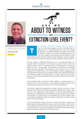 6 2
>
HE PERSONAL CONSUMER’S DEMAND FOR NEW PRODUCTS
and the technology supplier’s ability to provide them is
advancing at an unprecedented rate. This never ending
growth cycle is fuelled by expeditious change in the quality
of efficient, intuitive and visually appealing software, the
unit size to weight to processing power ratio (Moore’s Law is
still holding true after 50 years) and also screen resolution, memory capacity,
battery life and the existence of ubiquitous high availability, performant wi-fi.
But this change is sufficiently powerful now it is causing something of a
snowball effect. The growth of the personal consumer market means the
technical literacy level is increasing across all demographics, but growing
fastest in the 15 - 30 age range – the workforce of tomorrow. As employees
expect the same standard of technology in their personal life as in their
employment IT infrastructure, it is in turn leading to evidence suggesting that
the hardware and software cycle is reversing. Older, more established hardware
and software providers are being driven to change, rather than the legacy
position of their ideas and approaches being considered the benchmark to be
measured by.
On the hardware side, some form of tablet, phablet, or mobile interaction is
expected. For the main workstation, more portable, powerful machines and
larger displays to present any output are a minimum requirement.
For software, graphical representations replace columns and rows of data.
Analytical tools need to be highly customisable and flexible enough to “slice
and dice” the application’s entire dataset (or ideally other applications’
datasets also), enabling fast and tailored data mining, rather than the endless
customisation of canned reports and disparate but stitched together data
consolidation. Navigation needs to be intuitive and efficient, not clunky nested
point and click menu paths.
And for the diehard IT types out there, as well as the above, applications
need to be fast, hardware efficient, easy to install and maintain, secure and of
course defect free. And if they aren’t defect free (heaven forbid), they need to
be architected to be easy to patch, upgrade or hotfix with minimum downtime,
regression testing or impact to the user community.
ANDREW DE BRAY
Factum Ltd T
A R E W E
ABOUT TO WITNESSan
EXTINCTION LEVEL EVENT?
 