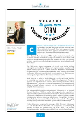 6 4
>
REATING A CENTRE OF EXCELLENCE WITHIN YOUR ORGANISATION
to manage your CTRM system can help you make the most
of your skilled in-house staff. Better user engagement is an
important benefit of this approach, and in turn this helps to
reduce costs and timescales and improve efficiency.
When the dust clears after a new CTRM implementation or upgrade, who
is left to keep the momentum going? Are expensive consultants and
unfulfilling service agreements here to stay in these cost-conscious times or
are there ways for commodity trading organisations to carry the flag forward
themselves?
The CTRM vendor space is changing with newer, more nimble vendors
entering the arena offering lightning-fast implementations based around
options such as Software as a Service (SaaS) and the promise of integrated
mobile commodity trading and risk management apps. The more established
vendors are fighting to maintain their former positions of dominance as
technology changes and client demands become more astute.
While financial IT spend is predicted to rise1
there is a coming squeeze
on knowledge and expertise within the CTRM technology space. As major
upgrades and implementations consume the availability of “experts” within
energy trading IT, commodity trading organisations will find it increasingly
difficult to secure sufficient resources with the capability to initiate and
complete their own projects.
One path available to trading organisations is the creation of an internal
Centre of Excellence (“COE”) for trading technology within the organisation.
In parallel with a system implementation or upgrade, the organisation looks
to round out the project by forming an in-house Centre of Excellence drawn
from across the spectrum of internal stake-holders. This will have the future
effect of reducing dependence and costs of external consultants will engaging
and empowering in-house staff with the system and process knowledge.
Product Champions are pivotal to creating a COE. These are individuals
who will attract staff into their orbit with a compelling understanding of
business processes and systems within the project remit. The Product
Champions possess sound domain and high-level technical knowledge
RICHARD KIDD
Planlogic C
W E L C O M E
CTRM
to your new
CEN
TRE OF EXCELLE
N
CE
1 “FS sector to
spend more on IT as
confidence returns,
says CBI/PWC”,
bankingtech.com,
6 October 2014
 