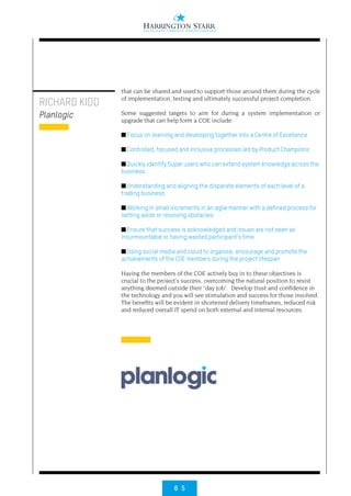6 5
RICHARD KIDD
Planlogic
that can be shared and used to support those around them during the cycle
of implementation, testing and ultimately successful project completion.
Some suggested targets to aim for during a system implementation or
upgrade that can help form a COE include:
■ Focus on learning and developing together into a Centre of Excellence
■ Controlled, focused and inclusive processes led by Product Champions
■ Quickly identify Super users who can extend system knowledge across the
business
■ Understanding and aligning the disparate elements of each level of a
trading business
■ Working in small increments in an agile manner with a defined process for
setting aside or resolving obstacles
■ Ensure that success is acknowledged and issues are not seen as
insurmountable or having wasted participant’s time
■ Using social media and cloud to organise, encourage and promote the
achievements of the COE members during the project lifespan
Having the members of the COE actively buy in to these objectives is
crucial to the project’s success, overcoming the natural position to resist
anything deemed outside their “day job”. Develop trust and confidence in
the technology and you will see stimulation and success for those involved.
The benefits will be evident in shortened delivery timeframes, reduced risk
and reduced overall IT spend on both external and internal resources.
PANTONE®
801
PANTONE®
655
Planlogic Logo Concept_#4
October 2012
Creating Clarity
 