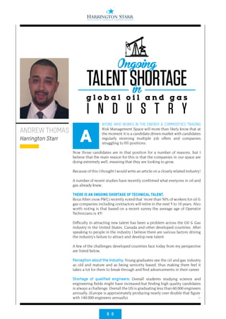 6 6
>
ANDREW THOMAS
Harrington Starr
NYONE WHO WORKS IN THE ENERGY & COMMODITIES TRADING
Risk Management Space will more than likely know that at
the moment it is a candidate driven market with candidates
regularly receiving multiple job offers and companies
struggling to fill positions.
Now those candidates are in that position for a number of reasons, but I
believe that the main reason for this is that the companies in our space are
doing extremely well, meaning that they are looking to grow.
Because of this I thought I would write an article on a closely related industry!
A number of recent studies have recently confirmed what everyone in oil and
gas already knew;
THERE IS AN ONGOING SHORTAGE OF TECHNICAL TALENT.
Booz Allen (now PWC) recently noted that ‘more than 50% of workers for oil &
gas companies including contractors will retire in the next 5 to 10 years. Also
worth noting is that based on a recent survey the average age of Operator
Technicians is 45!
Difficulty in attracting new talent has been a problem across the Oil & Gas
industry in the United States, Canada and other developed countries. After
speaking to people in the industry I believe there are various factors driving
the industry’s failure to attract and develop new talent.
A few of the challenges developed countries face today from my perspective
are listed below;
Perception about the Industry: Young graduates see the oil and gas industry
as old and mature and as being seniority based, thus making them feel it
takes a lot for them to break through and find advancements in their career.
Shortage of qualified engineers: Overall students studying science and
engineering fields might have increased but finding high quality candidates
is always a challenge. Overall the US is graduating less than 60,000 engineers
annually, (Europe is approximately producing nearly over double that figure
with 140,000 engineers annually)
A
TALENTSHORTAGE
g l o b a l o i l a n d g a s
I N D U S T R Y
Ongoing
in
 