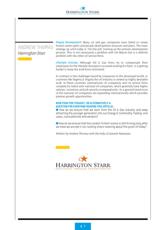 6 7
People Development: Many oil and gas companies have failed to create
formal career paths and people development structure and plans. The main
strategy up until today is “On-the-job” training as the primary development
process. This is not necessarily a problem with Oil Majors but is a definite
problem with the other oil service firms.
Lifestyle choices: Although Oil & Gas firms try to compensate their
employees for the lifestyle disruption occurred working for them, it is getting
harder to keep the work force motivated.
In contrast to the challenges faced by companies in the developed world, in
countries like Nigeria & Angola the oil industry is viewed as highly desirable
work. In these countries international oil companies and oil service firms
compete for talent with national oil companies, which generally have higher
salaries, incentives and job security (comparatively). As a general trend most
of the national oil companies are expanding internationally which provides
premier growth opportunities.
NOW FOOD FOR THOUGHT, OR ALTERNATIVELY A
QUESTION FOR EVERYONE READING THIS ARTICLE;
■ How do we ensure that we learn from the Oil & Gas industry and keep
attracting the younger generation into our Energy & Commodity Trading, end
users, consultancies and vendors?
■ How do we ensure that the London Fintech scene is still thriving long after
we have we are sat in our rocking chairs moaning about the youth of today?
Written by Andrew Thomas with the help of Ganesh Natarajan
ANDREW THOMAS
Harrington Starr
 