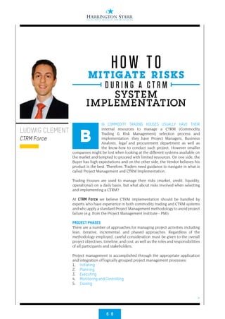 6 8
>
IG COMMODITY TRADING HOUSES USUALLY HAVE THEIR
internal resources to manage a CTRM (Commodity
Trading & Risk Management) selection process and
implementation: they have Project Managers, Business
Analysts, legal and procurement department as well as
the know-how to conduct such project. However smaller
companies might be lost when looking at the different systems available on
the market and tempted to proceed with limited resources. On one side, the
Buyer has high expectations and on the other side, the Vendor believes his
product is the best. Therefore, Traders need guidance to navigate in what is
called Project Management and CTRM Implementation.
Trading Houses are used to manage their risks (market, credit, liquidity,
operational) on a daily basis, but what about risks involved when selecting
and implementing a CTRM?
At CTRM Force we believe CTRM implementation should be handled by
experts who have experience in both commodity trading and CTRM systems
and who apply a standard Project Management methodology to avoid project
failure (e.g. from the Project Management Institute - PMI).
PROJECT PHASES
There are a number of approaches for managing project activities including
lean, iterative, incremental, and phased approaches. Regardless of the
methodology employed, careful consideration must be given to the overall
project objectives, timeline, and cost, as well as the roles and responsibilities
of all participants and stakeholders.
Project management is accomplished through the appropriate application
and integration of logically grouped project management processes:
1. 	 Initiating
2. 	 Planning
3. 	 Executing
4. 	 Monitoring and Controlling
5. 	 Closing
LUDWIG CLEMENT
CTRM Force B
MITIGATE RISKS
SYSTEM
IMPLEMENTATION
HOW TO
D U R I N G A C T R M
 